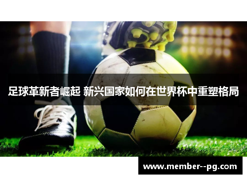 足球革新者崛起 新兴国家如何在世界杯中重塑格局 足球革新者崛起 新兴国家如何在世界杯中重塑格局