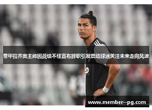 意甲拉齐奥主帅因战绩不佳宣布辞职引发震动球迷关注未来走向风波 意甲拉齐奥主帅因战绩不佳宣布辞职引发震动球迷关注未来走向风波